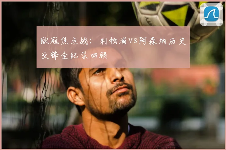 欧冠焦点战：利物浦vs阿森纳历史交锋全纪录回顾