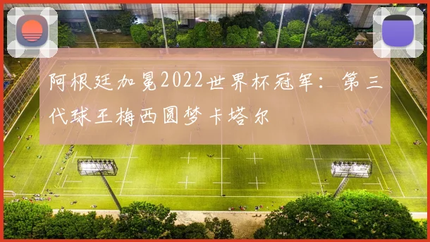 阿根廷加冕2022世界杯冠军:第三代球王梅西圆梦卡塔尔