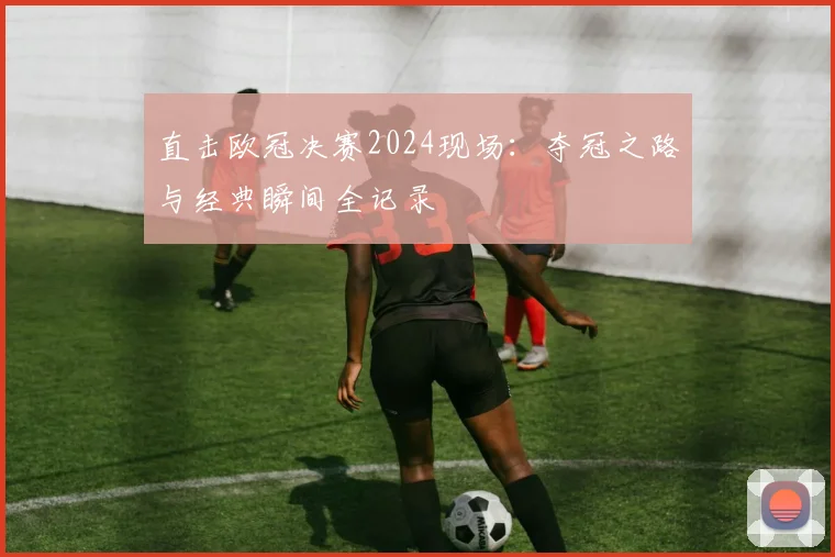 直击欧冠决赛2024现场：夺冠之路与经典瞬间全记录
