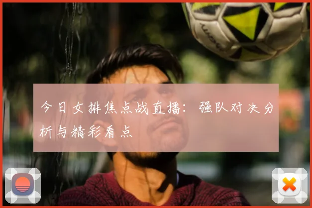 今日女排焦点战直播：强队对决分析与精彩看点