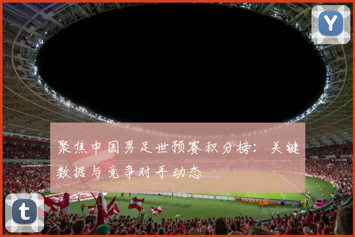 聚焦中国男足世预赛积分榜：关键数据与竞争对手动态