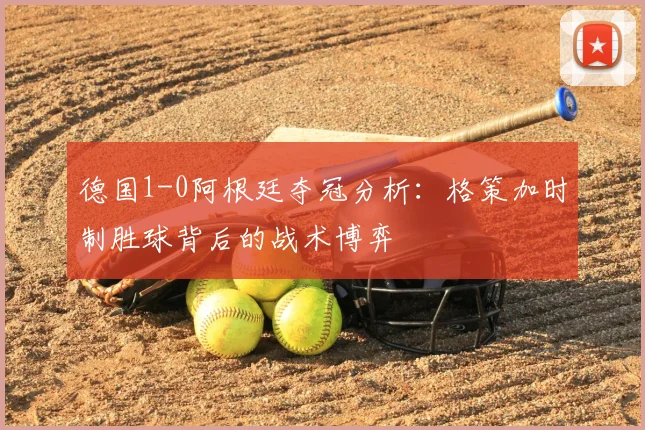 德国1-0阿根廷夺冠分析:格策加时制胜球背后的战术博弈