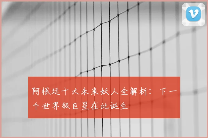阿根廷十大未来妖人全解析:下一个世界级巨星在此诞生