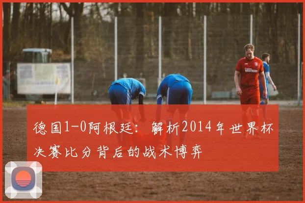德国1-0阿根廷:解析2014年世界杯决赛比分背后的战术博弈
