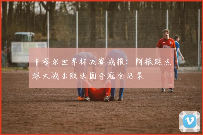 卡塔尔世界杯决赛战报：阿根廷点球大战击败法国夺冠全记录