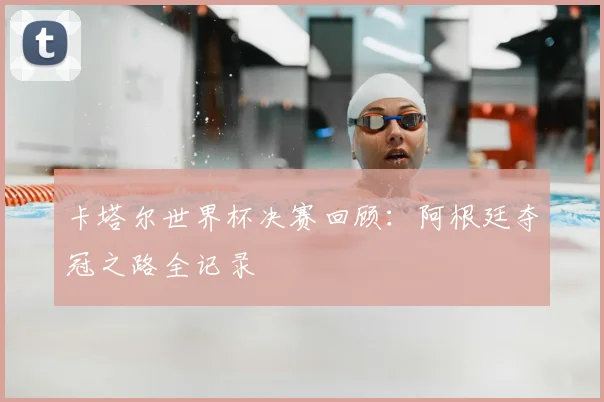 卡塔尔世界杯决赛回顾：阿根廷夺冠之路全记录