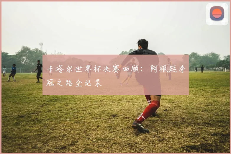 卡塔尔世界杯决赛回顾：阿根廷夺冠之路全记录