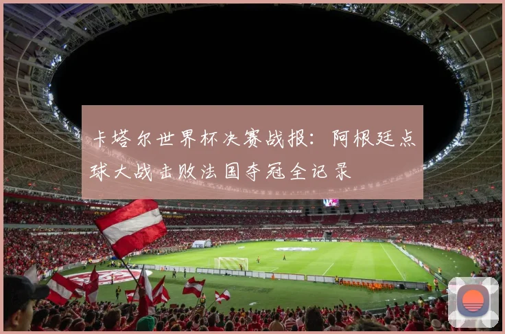 卡塔尔世界杯决赛战报：阿根廷点球大战击败法国夺冠全记录