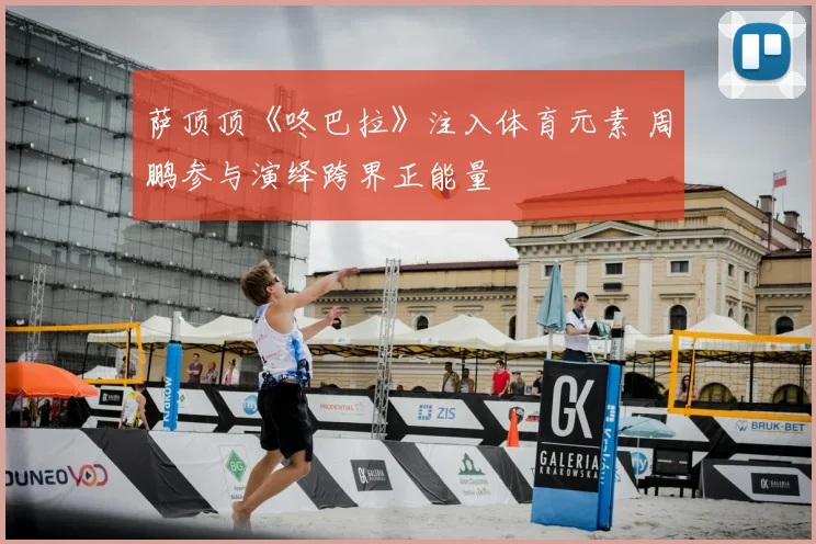 萨顶顶《咚巴拉》注入体育元素 周鹏参与演绎跨界正能量