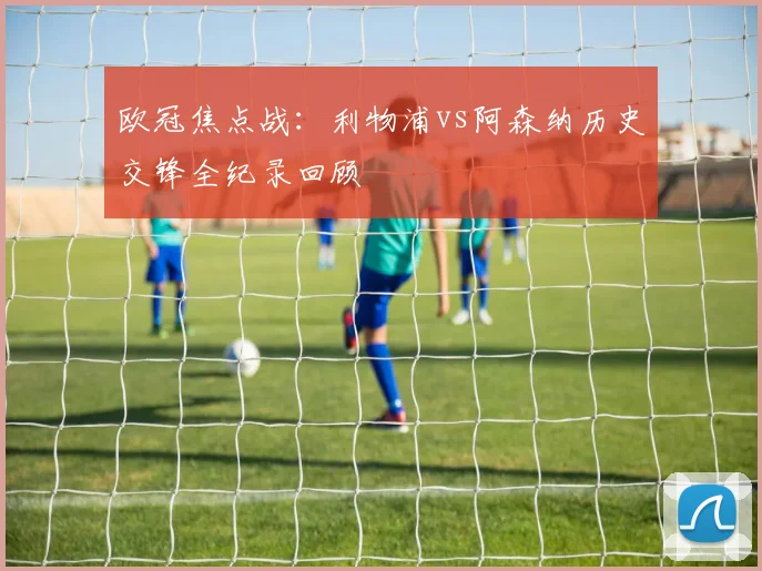 欧冠焦点战:利物浦vs阿森纳历史交锋全纪录回顾