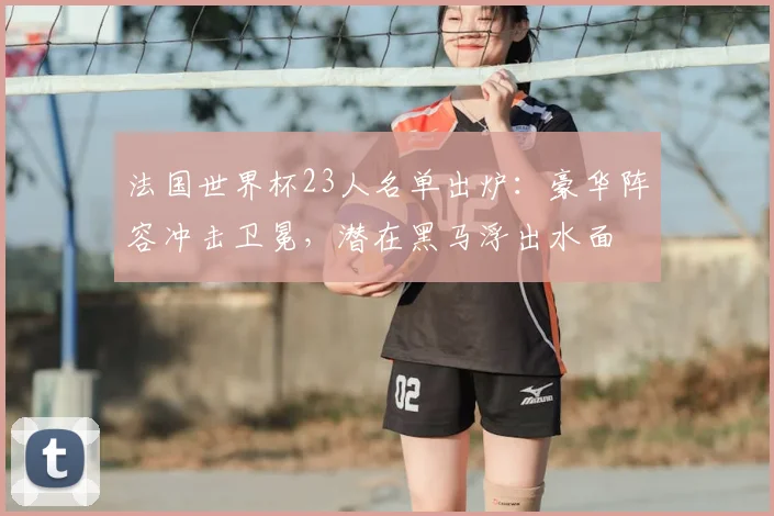 法国世界杯23人名单出炉：豪华阵容冲击卫冕，潜在黑马浮出水面