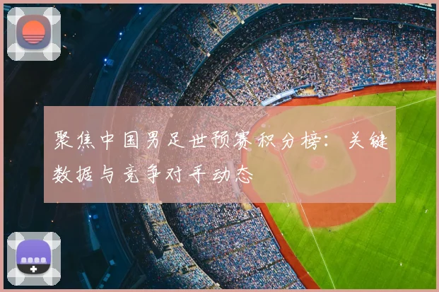 聚焦中国男足世预赛积分榜：关键数据与竞争对手动态