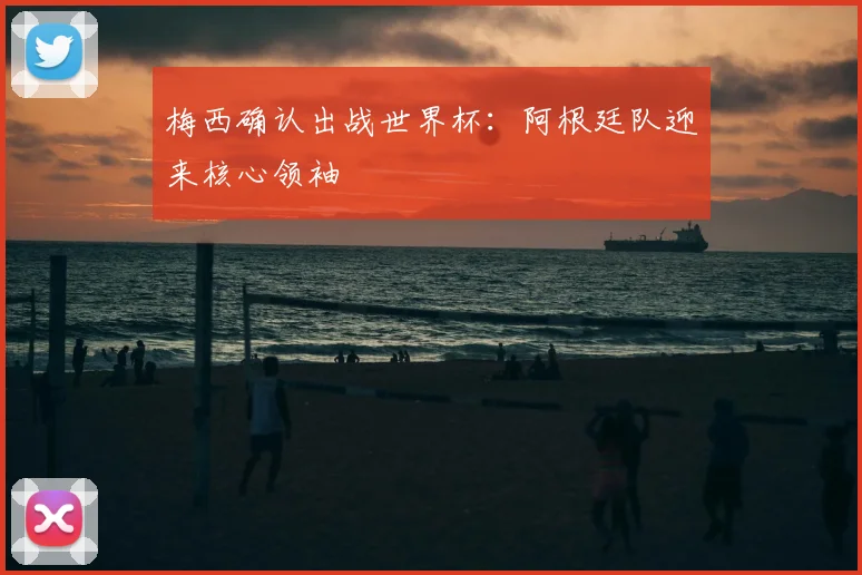 梅西确认出战世界杯：阿根廷队迎来核心领袖