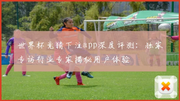 世界杯竞猜下注app深度评测：独家专访行业专家揭秘用户体验