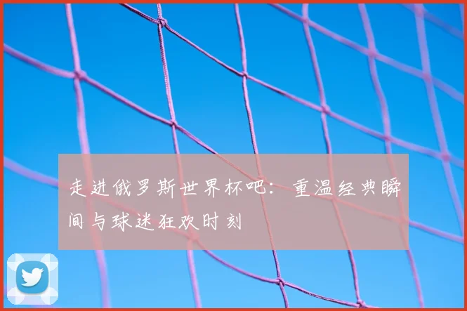 走进俄罗斯世界杯吧:重温经典瞬间与球迷狂欢时刻