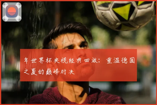 年世界杯央视经典回放:重温德国之夏的巅峰对决