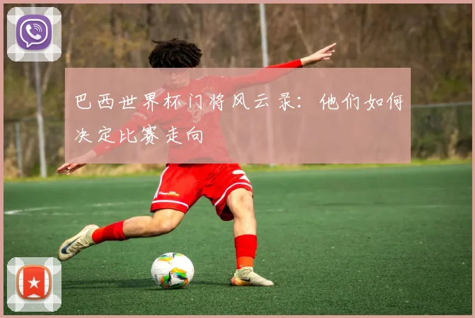 巴西世界杯门将风云录:他们如何决定比赛走向