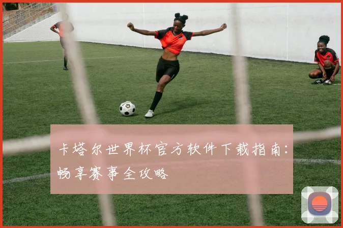 卡塔尔世界杯官方软件下载指南：畅享赛事全攻略