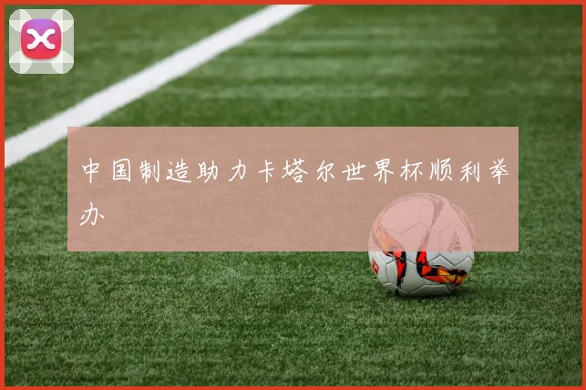 中国制造助力卡塔尔世界杯顺利举办