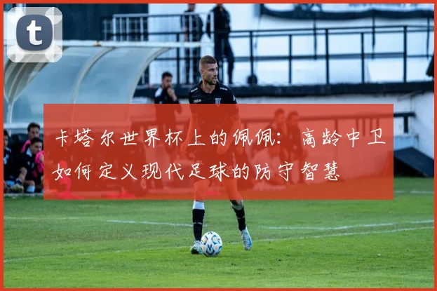 卡塔尔世界杯上的佩佩:高龄中卫如何定义现代足球的防守智慧