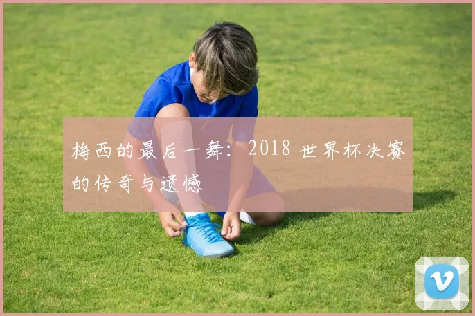 梅西的最后一舞：2018 世界杯决赛的传奇与遗憾