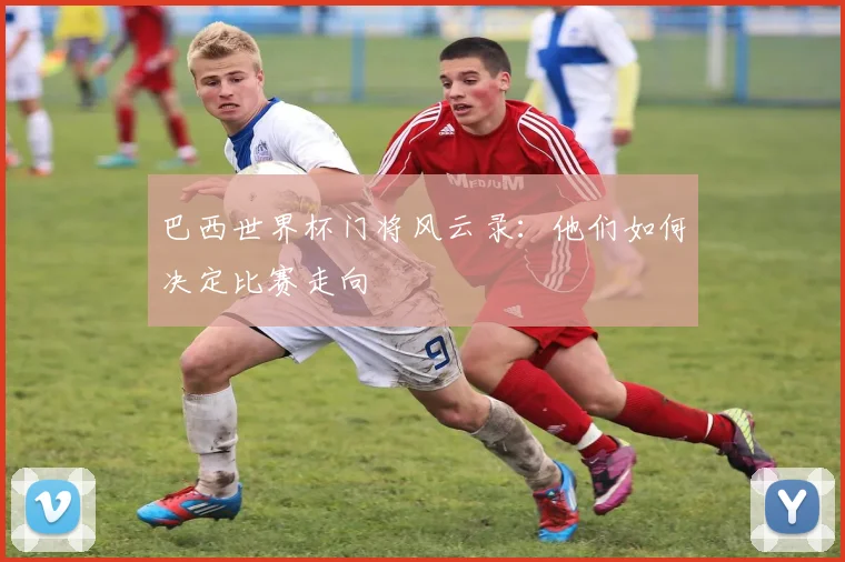 巴西世界杯门将风云录:他们如何决定比赛走向