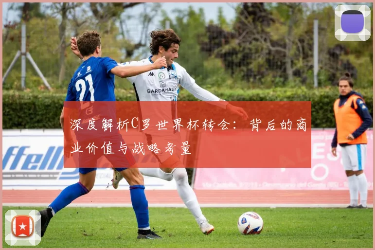 深度解析C罗世界杯转会：背后的商业价值与战略考量