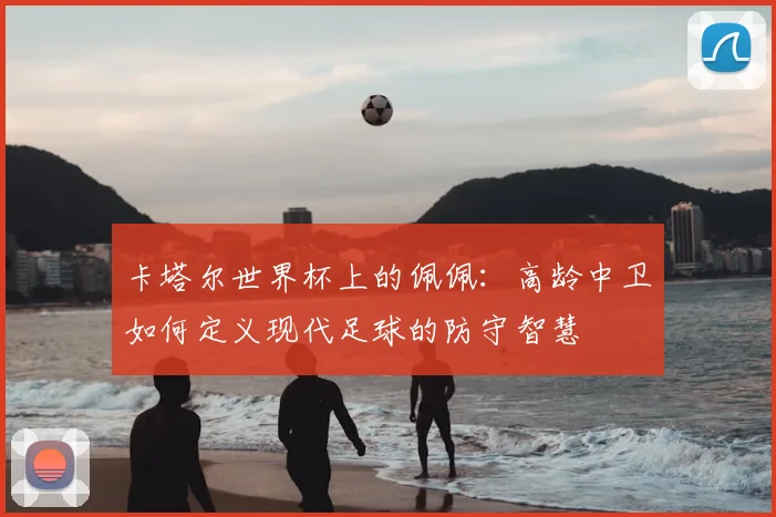 卡塔尔世界杯上的佩佩:高龄中卫如何定义现代足球的防守智慧