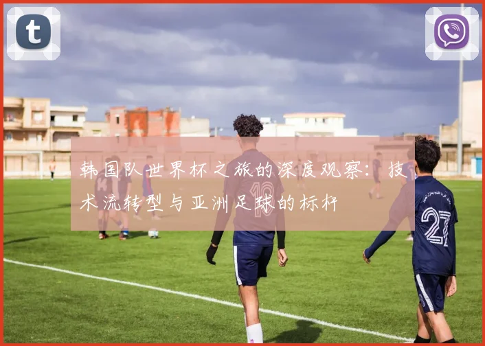 韩国队世界杯之旅的深度观察：技术流转型与亚洲足球的标杆