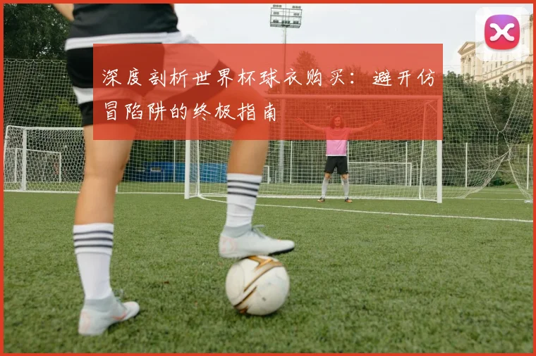 深度剖析世界杯球衣购买：避开仿冒陷阱的终极指南