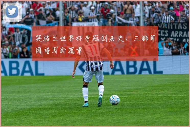 英格兰世界杯夺冠创历史,三狮军团谱写新篇章