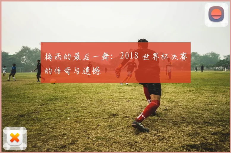 梅西的最后一舞：2018 世界杯决赛的传奇与遗憾