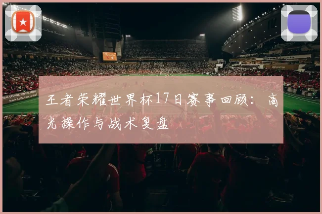 王者荣耀世界杯17日赛事回顾：高光操作与战术复盘