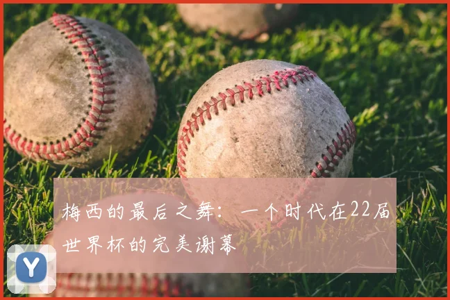 梅西的最后之舞：一个时代在22届世界杯的完美谢幕