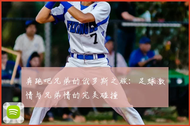 奔跑吧兄弟的俄罗斯之旅：足球激情与兄弟情的完美碰撞