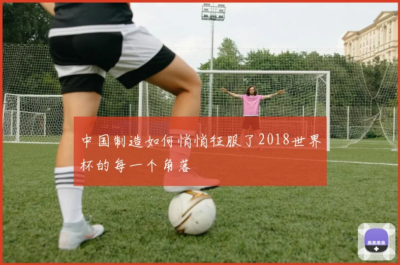 中国制造如何悄悄征服了2018世界杯的每一个角落