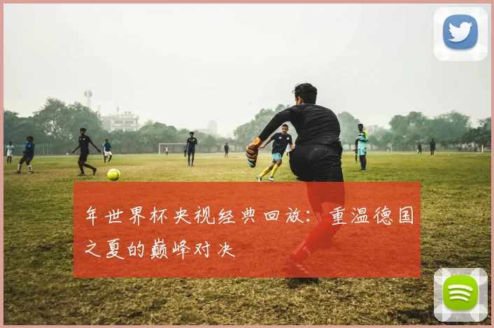 年世界杯央视经典回放:重温德国之夏的巅峰对决