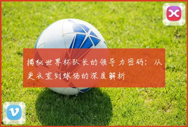 揭秘世界杯队长的领导力密码:从更衣室到球场的深度解析
