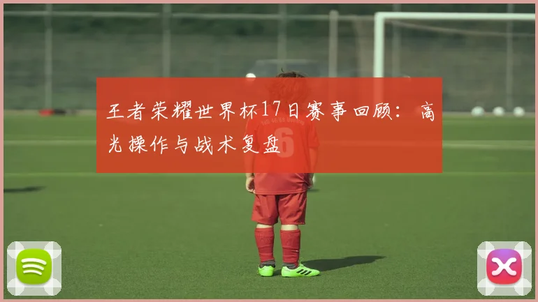 王者荣耀世界杯17日赛事回顾：高光操作与战术复盘