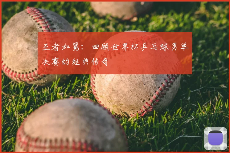 王者加冕：回顾世界杯乒乓球男单决赛的经典传奇
