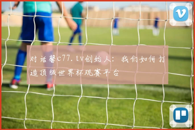 对话馨c77.tv创始人：我们如何打造顶级世界杯观赛平台